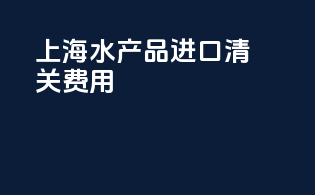 上海水产品进口清关费用