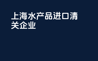上海水产品进口清关企业