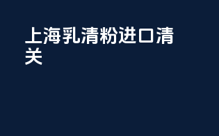 上海乳清粉进口清关