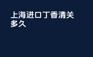 上海进口丁香清关多久