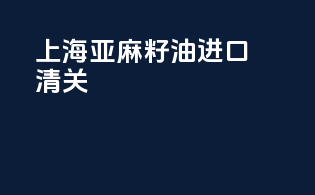上海亚麻籽油进口清关