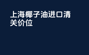 上海椰子油进口清关价位