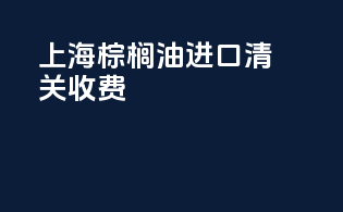 上海棕榈油进口清关收费