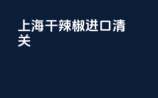 上海干辣椒进口清关