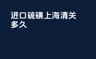 进口硫磺上海清关多久
