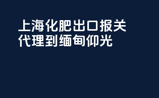 上海化肥出口报关代理到缅甸仰光