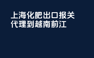 上海化肥出口报关代理到越南前江