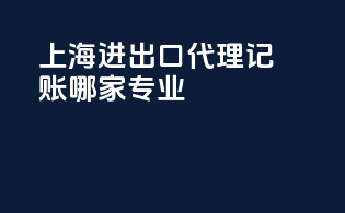 上海进出口代理记账哪家专业