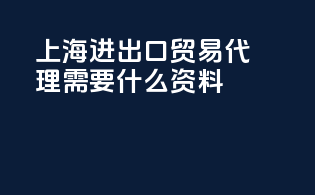 上海进出口贸易代理需要什么资料