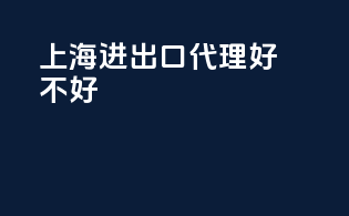 上海进出口代理好不好