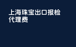上海珠宝出口报检代理费