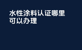 水性涂料3c认证哪里可以办理