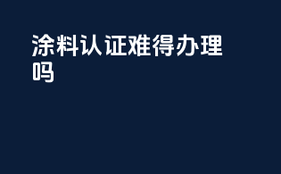 涂料3c认证难得办理吗