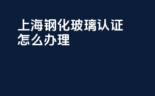 上海钢化玻璃3c认证怎么办理