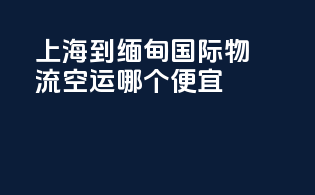 上海到缅甸国际物流空运哪个便宜