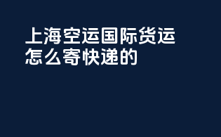 上海空运国际货运怎么寄快递的