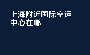 上海附近国际空运中心在哪