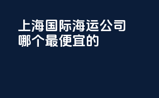 上海国际海运公司哪个最便宜的