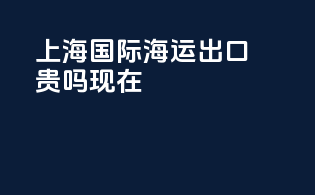 上海国际海运出口贵吗现在